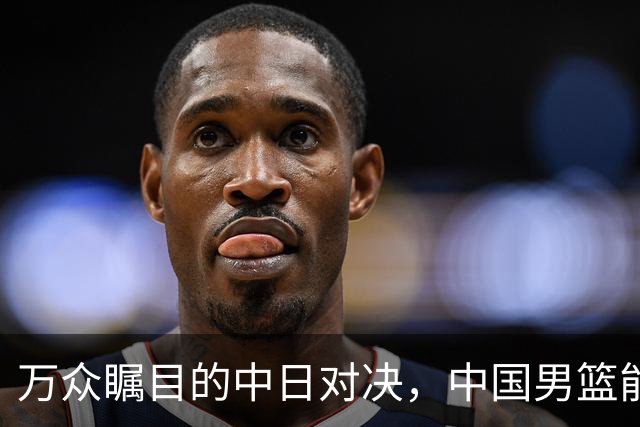 万众瞩目的中日对决，中国男篮能否逆袭进入决赛？